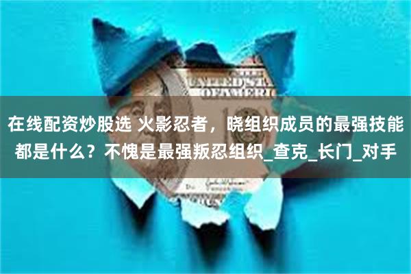 在线配资炒股选 火影忍者，晓组织成员的最强技能都是什么？不愧是最强叛忍组织_查克_长门_对手