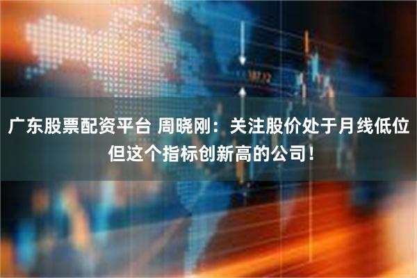 广东股票配资平台 周晓刚：关注股价处于月线低位 但这个指标创新高的公司！