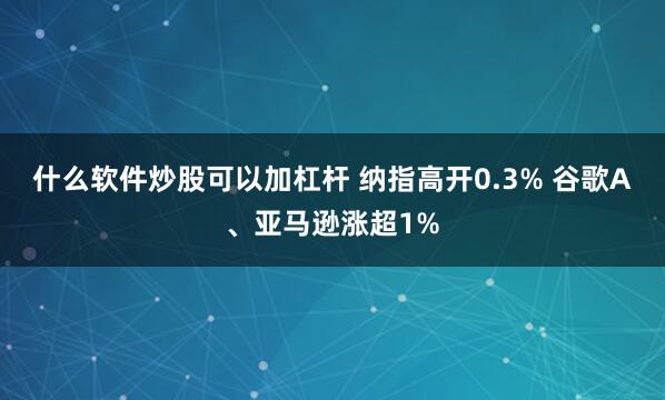 什么软件炒股可以加杠杆 纳指高开0.3% 谷歌A、亚马逊涨超1%
