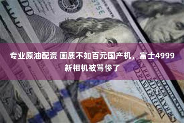 专业原油配资 画质不如百元国产机，富士4999新相机被骂惨了