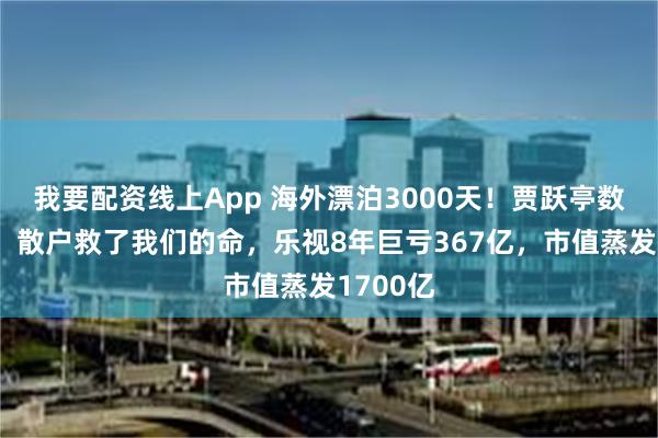 我要配资线上App 海外漂泊3000天！贾跃亭数度哽咽：散户救了我们的命，乐视8年巨亏367亿，市值蒸发1700亿