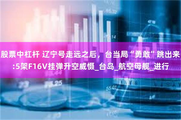 股票中杠杆 辽宁号走远之后，台当局“勇敢”跳出来:5架F16V挂弹升空威慑_台岛_航空母舰_进行