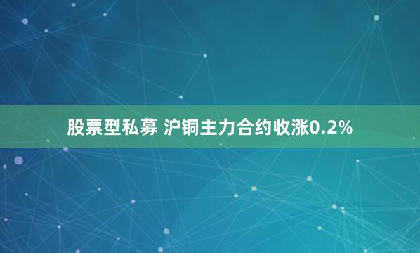 股票型私募 沪铜主力合约收涨0.2%