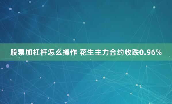 股票加杠杆怎么操作 花生主力合约收跌0.96%