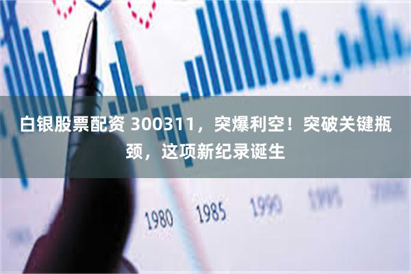 白银股票配资 300311，突爆利空！突破关键瓶颈，这项新纪录诞生