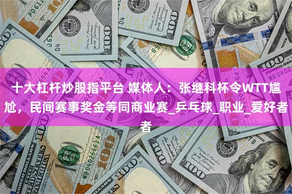 十大杠杆炒股指平台 媒体人：张继科杯令WTT尴尬，民间赛事奖金等同商业赛_乒乓球_职业_爱好者