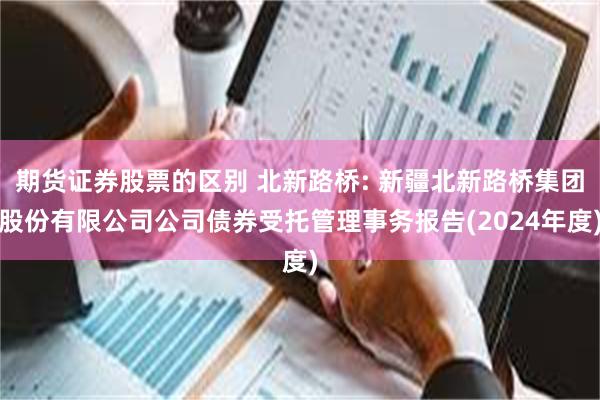 期货证券股票的区别 北新路桥: 新疆北新路桥集团股份有限公司公司债券受托管理事务报告(2024年度)