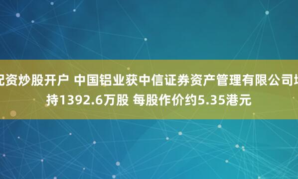 配资炒股开户 中国铝业获中信证券资产管理有限公司增持1392.6万股 每股作价约5.35港元