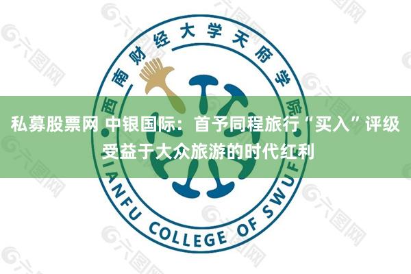 私募股票网 中银国际：首予同程旅行“买入”评级 受益于大众旅游的时代红利