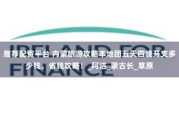 推荐配资平台 内蒙旅游攻略本地团五天四晚开支多少钱，省钱攻略！_阿洁_蒙古长_草原