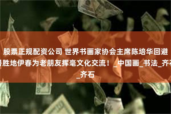 股票正规配资公司 世界书画家协会主席陈培华回避暑胜地伊春为老朋友挥毫文化交流！_中国画_书法_齐石