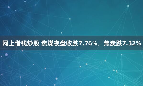 网上借钱炒股 焦煤夜盘收跌7.76%，焦炭跌7.32%