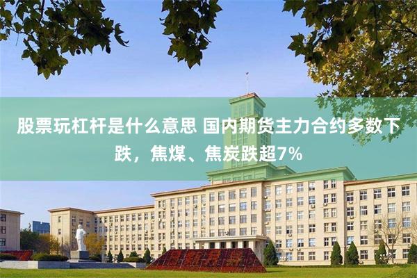 股票玩杠杆是什么意思 国内期货主力合约多数下跌，焦煤、焦炭跌超7%