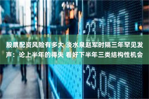 股票配资风险有多大 淡水泉赵军时隔三年罕见发声：论上半年的得失 看好下半年三类结构性机会
