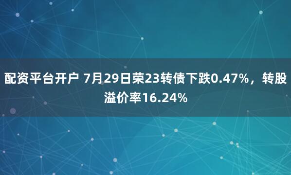 配资平台开户 7月29日荣23转债下跌0.47%，转股溢价率16.24%