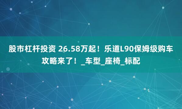 股市杠杆投资 26.58万起！乐道L90保姆级购车攻略来了！_车型_座椅_标配