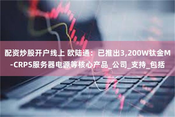 配资炒股开户线上 欧陆通：已推出3,200W钛金M-CRPS服务器电源等核心产品_公司_支持_包括