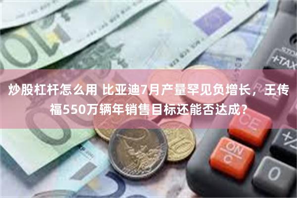 炒股杠杆怎么用 比亚迪7月产量罕见负增长，王传福550万辆年销售目标还能否达成？