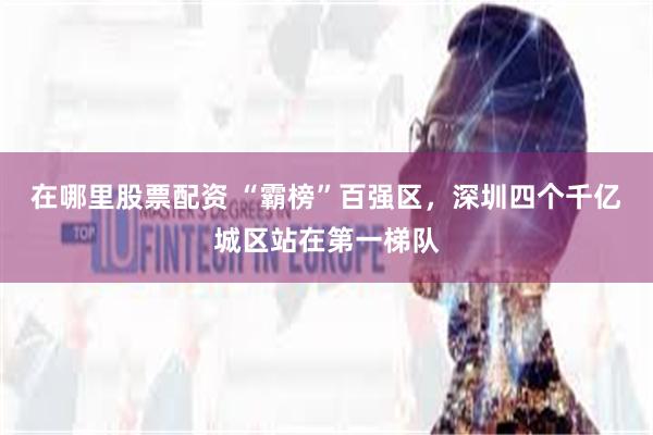 在哪里股票配资 “霸榜”百强区，深圳四个千亿城区站在第一梯队