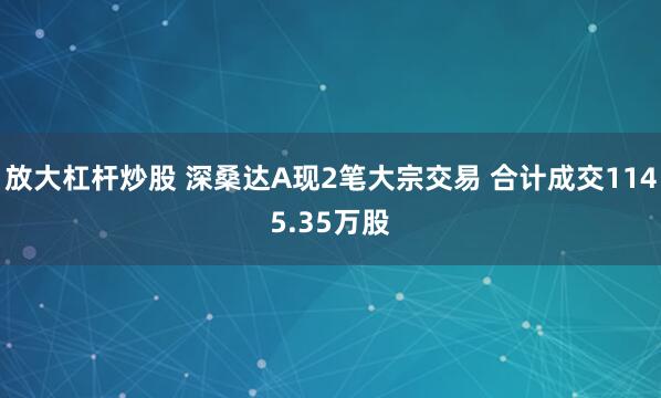 放大杠杆炒股 深桑达A现2笔大宗交易 合计成交1145.35万股