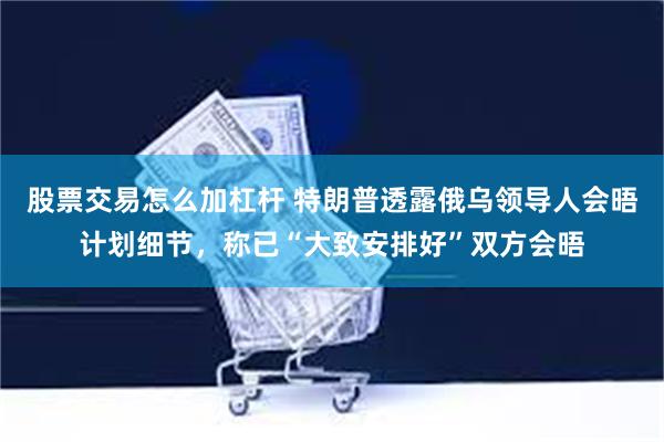 股票交易怎么加杠杆 特朗普透露俄乌领导人会晤计划细节，称已“大致安排好”双方会晤
