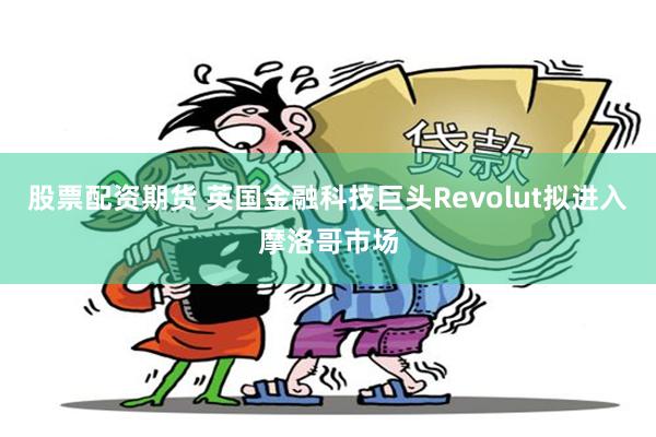 股票配资期货 英国金融科技巨头Revolut拟进入摩洛哥市场