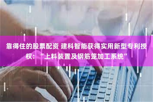 靠得住的股票配资 建科智能获得实用新型专利授权：“上料装置及钢筋笼加工系统”