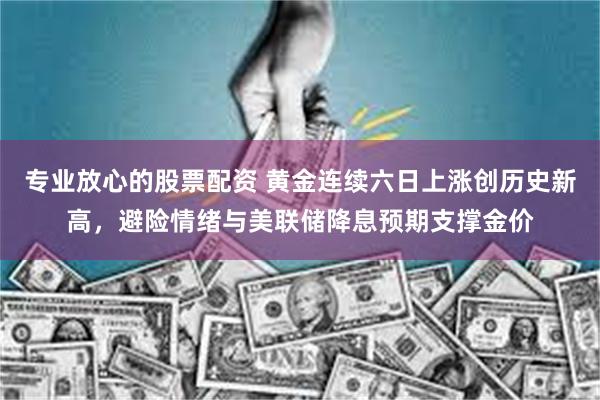 专业放心的股票配资 黄金连续六日上涨创历史新高,避险情绪与美联储降息预期支撑金价