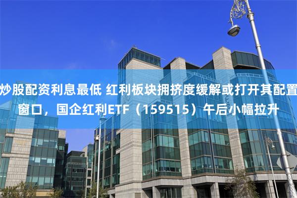 炒股配资利息最低 红利板块拥挤度缓解或打开其配置窗口，国企红利ETF（159515）午后小幅拉升