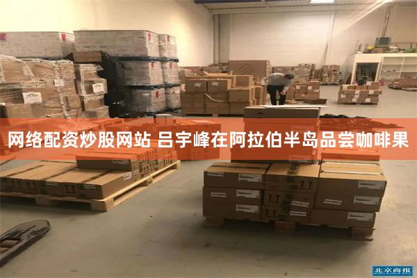 网络配资炒股网站 吕宇峰在阿拉伯半岛品尝咖啡果