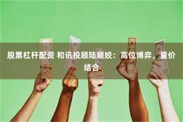 股票杠杆配资 和讯投顾陆顺姣:高位博弈,量价结合