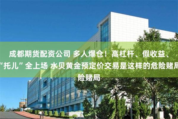 成都期货配资公司 多人爆仓！高杠杆、假收益、“托儿”全上场 水贝黄金预定价交易是这样的危险赌局