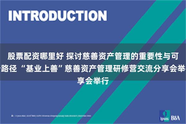 股票配资哪里好 探讨慈善资产管理的重要性与可行路径 “基业上善”慈善资产管理研修营交流分享会举行