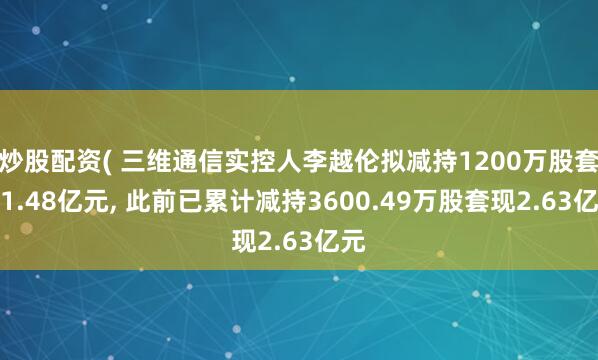 炒股配资( 三维通信实控人李越伦拟减持1200万股套现1.48亿元, 此前已累计减持3600.49万股套现2.63亿元