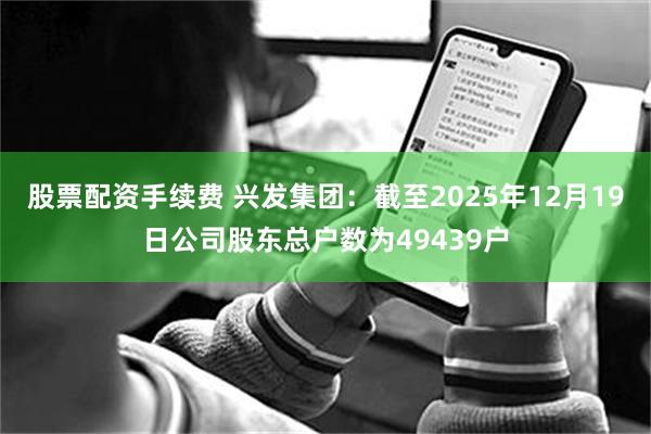 股票配资手续费 兴发集团：截至2025年12月19日公司股东总户数为49439户