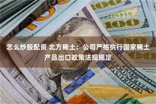 怎么炒股配资 北方稀土：公司严格执行国家稀土产品出口政策法规规定